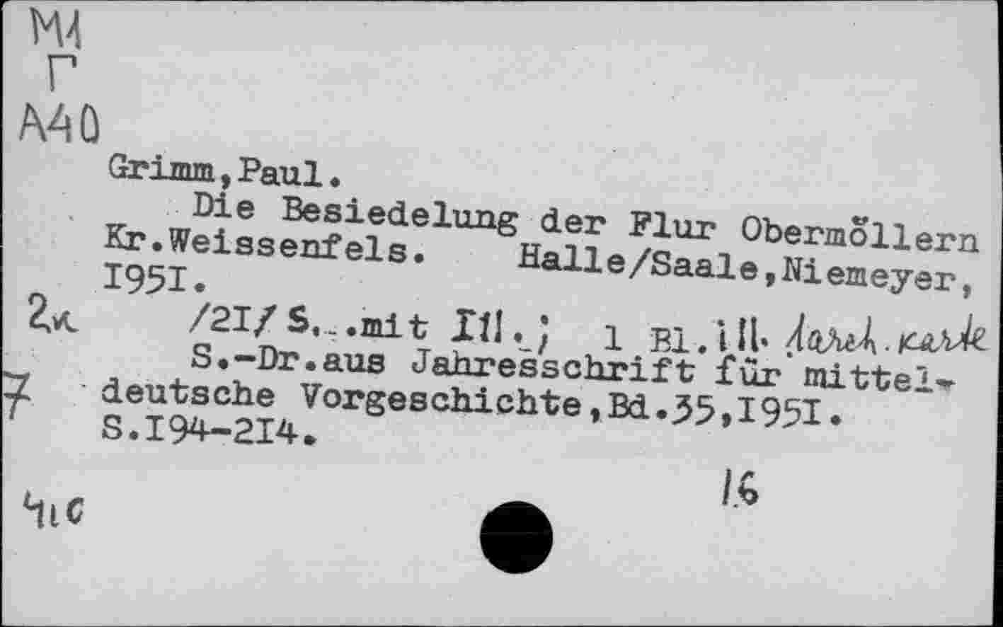 ﻿М4
Mû
Grimm, Paul.
Die Besiedelung der Flur Obermollern Kr.Weissenfeis.	Halle/Saale,Niemeyer,
1951.	. ,	/
2.<	/21/S.. .mit Ill. J 1 Bl. Ul'
S.-Dr.aus Jahresschrift für mittel-'Z deutsche Vorgeschichte,Bd.55»1951* T S.194-214.